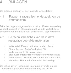 4.	BIJLAGEN


De bijlagen bestaan uit de volgende  onderdelen:

4.1	Rapport stratigrafisch onderzoek van de verfmonsters. 

Dit is het rapport opgesteld door het K.I.K naar aanleiding van het pigment en kleuronderzoek van de verfschilfers genomen van het beeld vóór de reiniging. pag. 49 t/m 61

4.2	De technische fiches van de in deze restauratie gebruikte materialen

•	Kalkmortel: Parex/ parthena mortier pierre
•	Steenplamuur: Ardex/ arduplast F3
•	Verlijmingen: FTB/ epoxy primer
•	Steenverharder: FTB/ verharder ethylortosilikaat
•	Minerale verf: Tollens/ toll-o-xane incl. kleurcode 
•	Metaallak: Hammerite/metaallak hamerslag

De fiches geven technische informatie over de in deze restauratie gebruikte materialen. pag. 62 t/m 74
